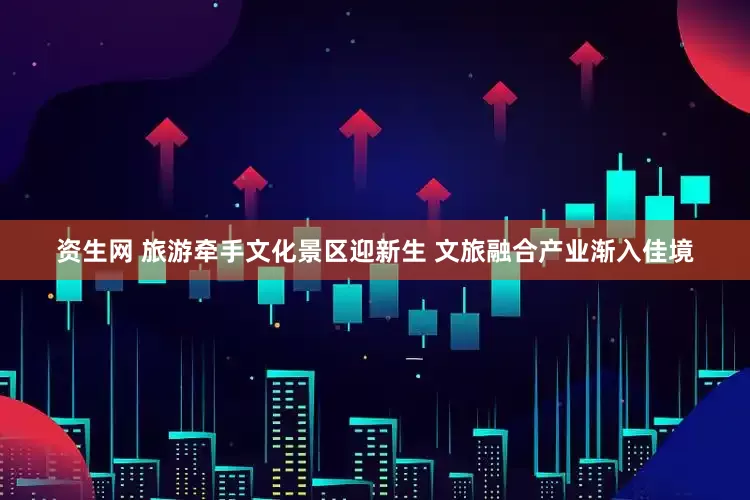 资生网 旅游牵手文化景区迎新生 文旅融合产业渐入佳境