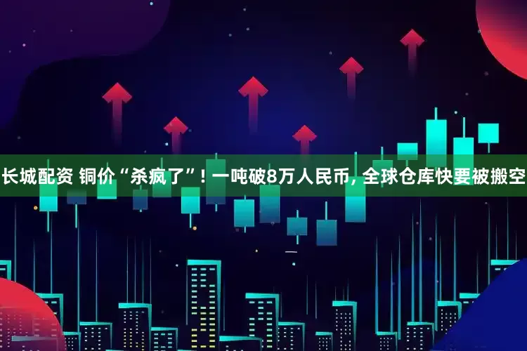 长城配资 铜价“杀疯了”! 一吨破8万人民币, 全球仓库快要被搬空