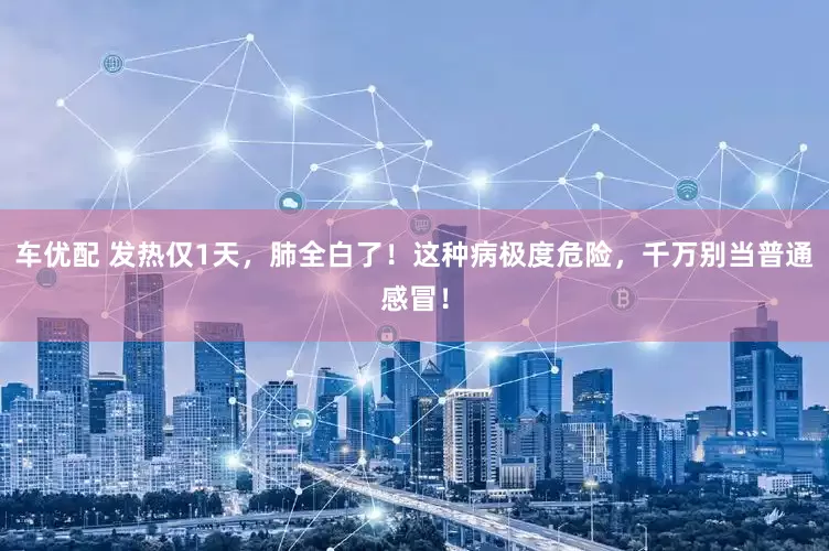 车优配 发热仅1天，肺全白了！这种病极度危险，千万别当普通感冒！