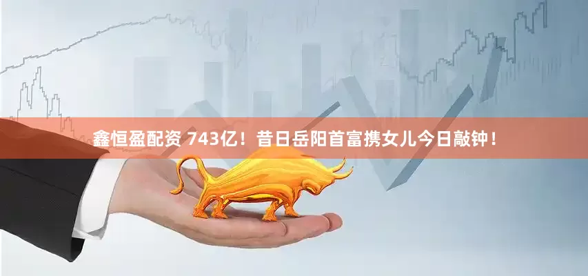 鑫恒盈配资 743亿！昔日岳阳首富携女儿今日敲钟！
