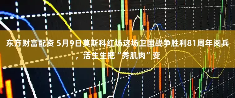 东方财富配资 5月9日莫斯科红场这场卫国战争胜利81周年阅兵，活生生把“秀肌肉”变